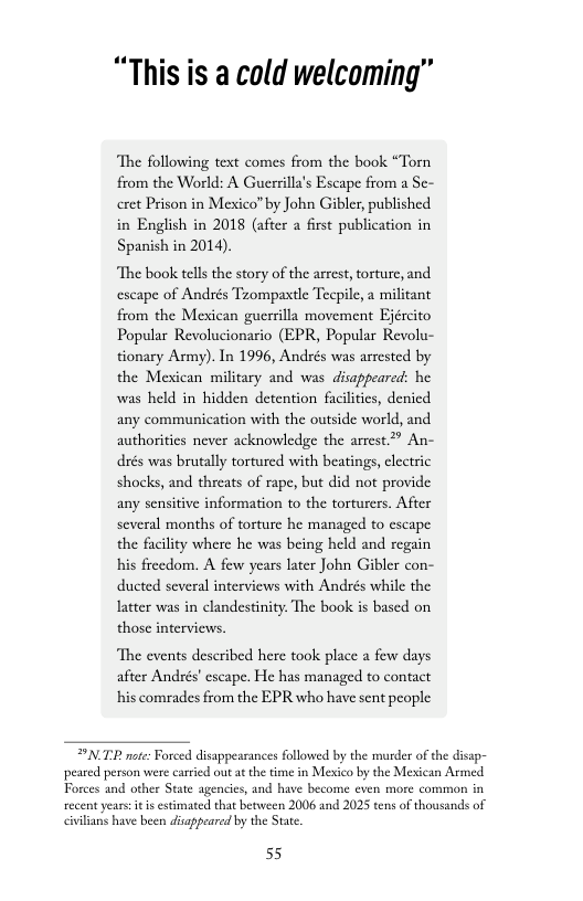 “This is a cold welcoming”  The following text comes from the book “Torn from the World: A Guerrilla’s Escape from a Se- eret Prison in Mexico by John Gibler, published in English in 2018 (after a first publication in Spanish in 2014).  “The book tells the story of the arrest, torture, and escape of Andrés Tzompaxtle Tecpile, a militant from the Mexican guerrilla movement Ejército Popular Revolucionario (EPR, Popular Revolu- tionary Army). In 1996, Andrés was arrested by the Mexican military and was disappeared: he was held in hidden detention facilitcs, denicd any communication with the outside world, and authorities never acknowledge the arrest.” An- dés was brutally tortured with beatings, clectric shocks, and threats of rape, but did not provide any sensitive information to the torturers. After several months of torture he managed to escape the facility where he was being held and regiin his freedom. A few years later John Gibler con- ducted several interviews with Andsés while the latter was in clandestinity: The book is based on those interviews.  ‘The events described here took place a few days after Andrés’ escape. He has managed to contact his comrades from the EPR who have sent people  *NTR note: Forced disappearances followed by the murder of the disap- peared person were carried out at the time in Mexico by the Mesxican Armed recent years: it estimated that between 2006 and 2025 tens of thousands of civilians have been disagpeared by the Stat.  55 
